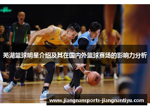 芜湖篮球明星介绍及其在国内外篮球赛场的影响力分析